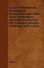 A List Of Periodicals, Newspapers, Transactions And Other Serial Publications Currently Received In The Principal Libraries Of Boston And Vicinity