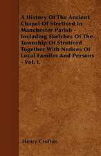 A History Of The Ancient Chapel Of Stretford In Manchester Parish - Including Sketches Of The Township Of Stretford Together With Notices Of Local Familes And Persons - Vol. I.