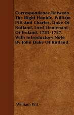 Correspondence Between The Right Honble. William Pitt And Charles, Duke Of Rutland, Lord Lieutenant Of Ireland, 1781-1787. With Introductory Note By John Duke Of Rutland.