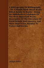 A Bibliography Of Bibliography - Or, A Handy Book About Books Which Relate To Books - Being An Alphabetical Catalogue Of The Most Important Works Descriptive Of The Literature Of Great Britain And America, And More Than A Few Relative To France And Germa