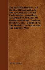 The Practical Debater - An Outline Of Instruction In The Law And Practice Of Parliamentary Assembles; A Manual For All Kinds Of Business Meetings, Teachers Institutes, Etc. - Designed For The Student, The Teacer, And The Business Man