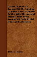 Caesar In Kent, An Account Of The Landing Of Julius Caesar And His Battles With The Ancient Britons; With Some Account Of Early British Trade And Enterprise