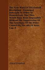 The Four Wars Of The French Revolution - Examined Judicially In Order To Demonstrate That They Would Have Been Impossible Without The Suppression Of The Functions Of The Privy Council By The 4th Of Anne, Cap. 8