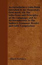 An Introductory Latin Book Intended As An Elementary Drill-book, On The Inflections and Principles of The Language, and As An Introduction To The Author's Grammar, Reader and Latin Composition