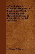 A Vocabulary Of Familiar Dialogues In English And Welsh, Containing Such Questions As May Be Requisite To English Travellers