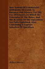 New System Of Commercial Arithmetic, Or Guide To Business And Science, For The Use Of Schools. In Which The Principles Of The Rules, And The Reasons Of The Operations Are Fully Explained, Also, Containing A Copious Selection Of Questions