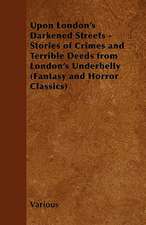 Upon London's Darkened Streets - Stories of Crimes and Terrible Deeds from London's Underbelly (Fantasy and Horror Classics)