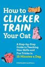 How to Clicker Train Your Cat: A Step-by-Step Guide to Teaching New Skills and Fun Tricks in 15 Minutes a Day