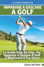 Imparare A Giocare A Golf - La Guida Completa Step-By-Step Per Imparare A Giocare A Golf O Migliorare il Tuo Gioco