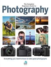 The Complete Beginners Guide to Photography: Everything You Need to Know to Take Great Photographs