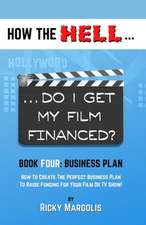 HOW THE HELL... Do I Get My Film Financed?: Book Four: BUSINESS PLAN: How To Create The Perfect Business Plan To Raise Funding For Your Film Or TV Sho