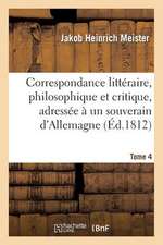 Correspondance Litteraire, Philosophique Et Critique, Adressee a Un Souverain D'Allemagne. Tome 4