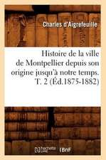 Histoire de La Ville de Montpellier Depuis Son Origine Jusqu'a Notre Temps. T. 2 (Ed.1875-1882)