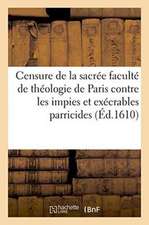 Censure de la Sacrée Faculté de Théologie de Paris: Contre Les Impies Et Exécrables Parricides Des Rois Et Des Princes