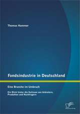 Fondsindustrie in Deutschland - Eine Branche Im Umbruch: Ein Blick Hinter Die Kulissen Von Anbietern, Produkten Und Nachfragern