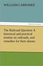 The Railroad Question a Historical and Practical Treatise on Railroads, and Remedies for Their Abuses: Their Nature and Uses