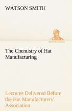 The Chemistry of Hat Manufacturing Lectures Delivered Before the Hat Manufacturers' Association