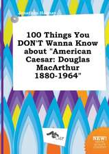 100 Things You Don't Wanna Know about American Caesar: Douglas MacArthur 1880-1964