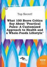 Top Secret! What 100 Brave Critics Say about Practical Paleo: A Customized Approach to Health and a Whole-Foods Lifestyle