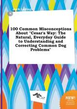 100 Common Misconceptions about Cesar's Way: The Natural, Everyday Guide to Understanding and Correcting Common Dog Problems