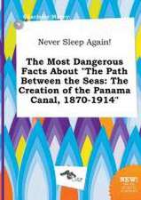 Never Sleep Again! the Most Dangerous Facts about the Path Between the Seas: The Creation of the Panama Canal, 1870-1914