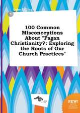 100 Common Misconceptions about Pagan Christianity?: Exploring the Roots of Our Church Practices