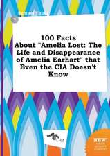 100 Facts about Amelia Lost: The Life and Disappearance of Amelia Earhart That Even the CIA Doesn't Know