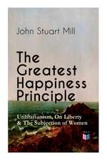 The Greatest Happiness Principle - Utilitarianism, on Liberty & the Subjection of Women