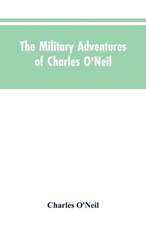 The Military Adventures of Charles O'Neil, Who Was a Soldier in the Army of Lord Wellington During the Memorable Peninsular War and the Continental Campaigns from 1811 to 1815