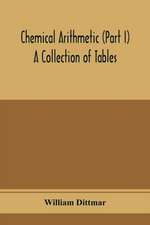 Chemical arithmetic (Part I) A Collection of Tables, Mathematical, Chemical, and Physical, for the use of Chemists and others.