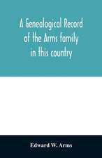 A genealogical record of the Arms family in this country, embracing all the known descendants of William first, who have retained the family name, and the first generation of the descendants of other names